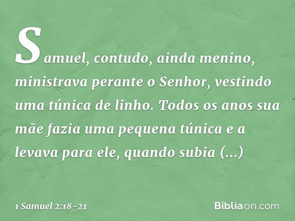 Samuel, contudo, ainda menino, ministrava perante o Senhor, vestindo uma túnica de linho. Todos os anos sua mãe fazia uma pequena túnica e a levava para ele, qu