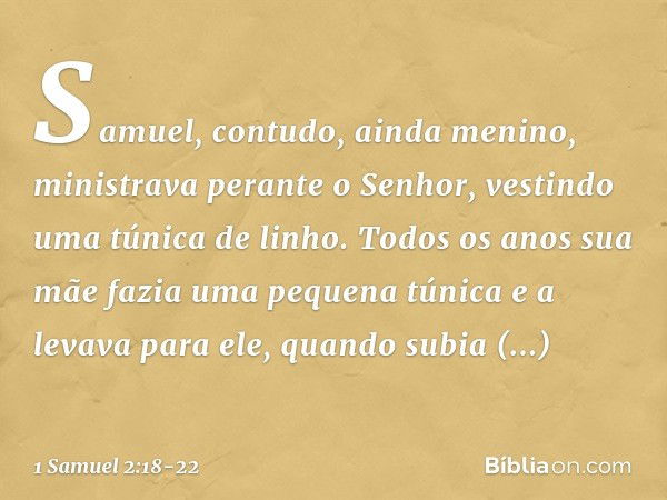 Samuel, contudo, ainda menino, ministrava perante o Senhor, vestindo uma túnica de linho. Todos os anos sua mãe fazia uma pequena túnica e a levava para ele, qu