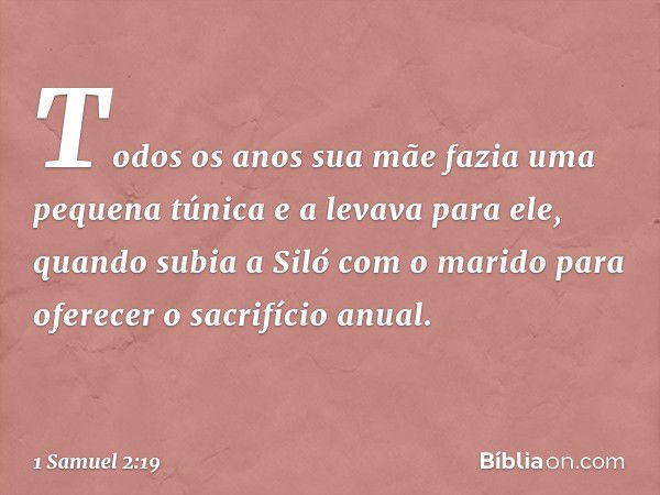 Todos os anos sua mãe fazia uma pequena túnica e a levava para ele, quando subia a Siló com o marido para oferecer o sacrifício anual. -- 1 Samuel 2:19