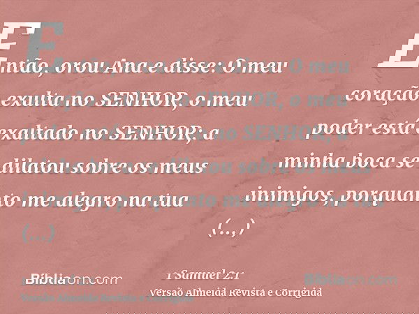 Então, orou Ana e disse: O meu coração exulta no SENHOR, o meu poder está exaltado no SENHOR; a minha boca se dilatou sobre os meus inimigos, porquanto me alegr