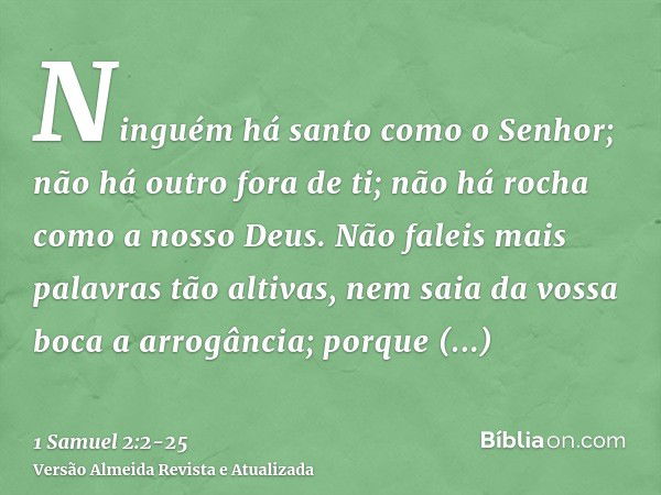 Ninguém há santo como o Senhor; não há outro fora de ti; não há rocha como a nosso Deus.Não faleis mais palavras tão altivas, nem saia da vossa boca a arrogânci