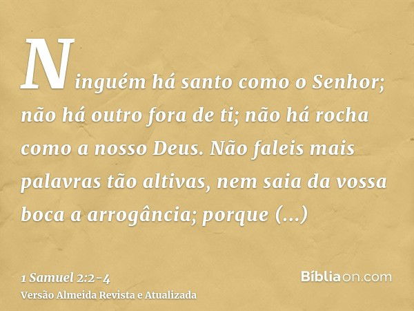 Ninguém há santo como o Senhor; não há outro fora de ti; não há rocha como a nosso Deus.Não faleis mais palavras tão altivas, nem saia da vossa boca a arrogânci