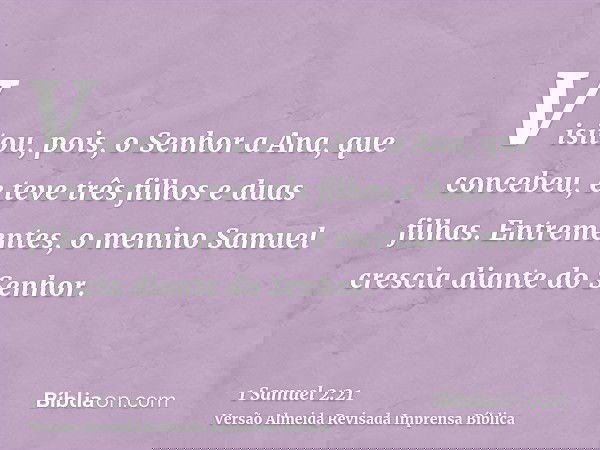 Visitou, pois, o Senhor a Ana, que concebeu, e teve três filhos e duas filhas. Entrementes, o menino Samuel crescia diante do Senhor.
