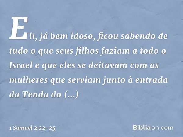 Eli, já bem idoso, ficou sabendo de tudo o que seus filhos faziam a todo o Israel e que eles se deitavam com as mulheres que serviam junto à entrada da Tenda do