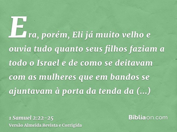 Era, porém, Eli já muito velho e ouvia tudo quanto seus filhos faziam a todo o Israel e de como se deitavam com as mulheres que em bandos se ajuntavam à porta d