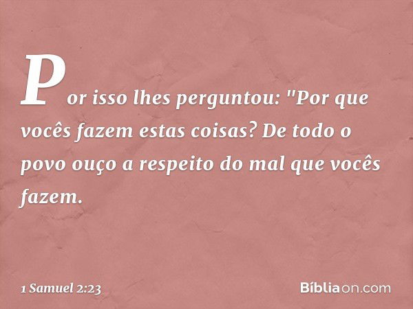 Por isso lhes perguntou: "Por que vocês fazem estas coisas? De todo o povo ouço a respeito do mal que vocês fazem. -- 1 Samuel 2:23