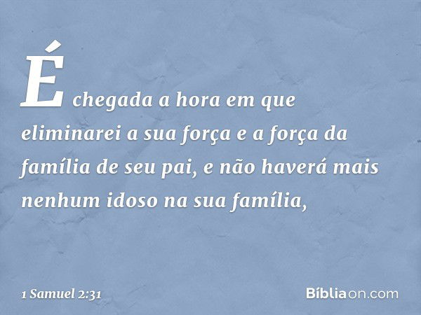 É chegada a hora em que eliminarei a sua força e a força da família de seu pai, e não haverá mais nenhum idoso na sua família, -- 1 Samuel 2:31