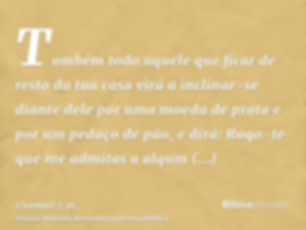 Também todo aquele que ficar de resto da tua casa virá a inclinar-se diante dele por uma moeda de prata e por um pedaço de pão, e dirá: Rogo-te que me admitas a