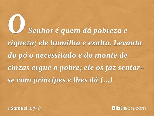 O Senhor é quem dá
pobreza e riqueza;
ele humilha e exalta. Levanta do pó o necessitado
e do monte de cinzas ergue o pobre;
ele os faz sentar-se com príncipes
e