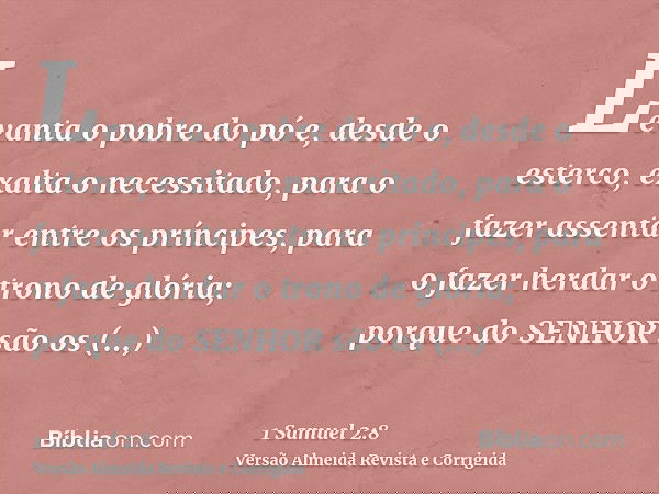 Levanta o pobre do pó e, desde o esterco, exalta o necessitado, para o fazer assentar entre os príncipes, para o fazer herdar o trono de glória; porque do SENHO