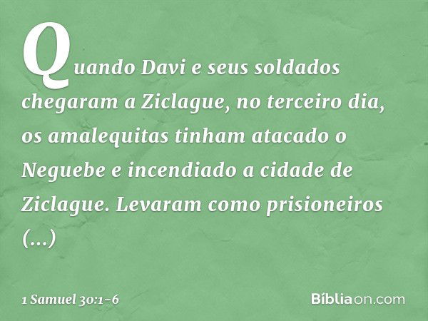 Quando Davi e seus soldados chegaram a Ziclague, no terceiro dia, os amalequitas tinham atacado o Neguebe e incendiado a cidade de Ziclague. Levaram como prisio