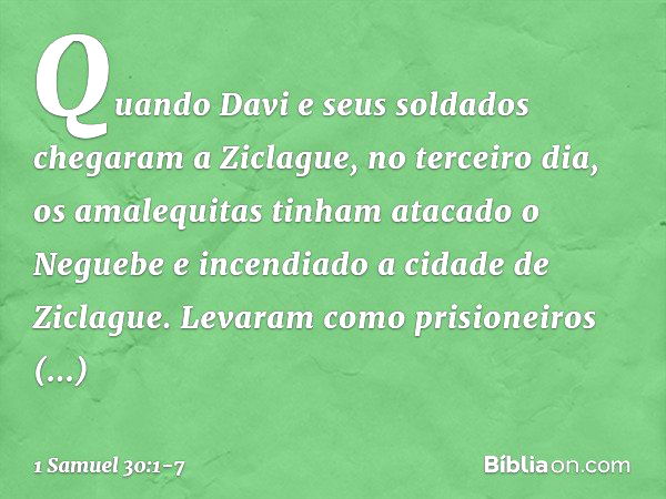 Quando Davi e seus soldados chegaram a Ziclague, no terceiro dia, os amalequitas tinham atacado o Neguebe e incendiado a cidade de Ziclague. Levaram como prisio