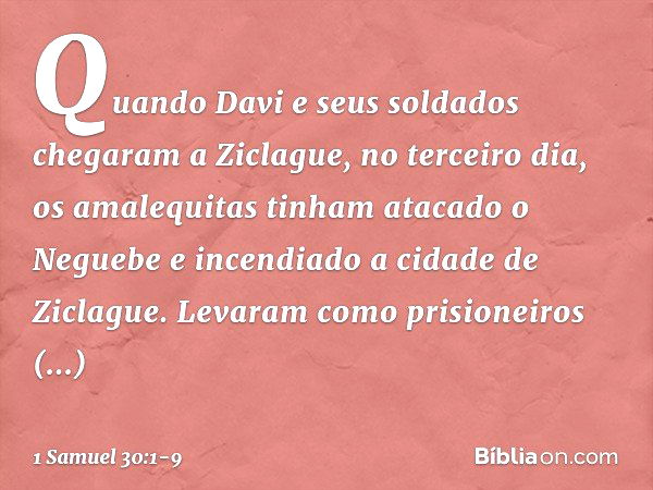 Quando Davi e seus soldados chegaram a Ziclague, no terceiro dia, os amalequitas tinham atacado o Neguebe e incendiado a cidade de Ziclague. Levaram como prisio