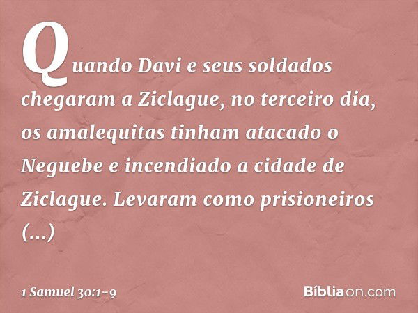 Quando Davi e seus soldados chegaram a Ziclague, no terceiro dia, os amalequitas tinham atacado o Neguebe e incendiado a cidade de Ziclague. Levaram como prisio