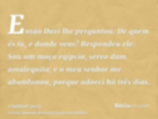 Então Davi lhe perguntou: De quem és tu, e donde vens? Respondeu ele: Sou um moço egípcio, servo dum amalequita; e o meu senhor me abandonou, porque adoeci há t