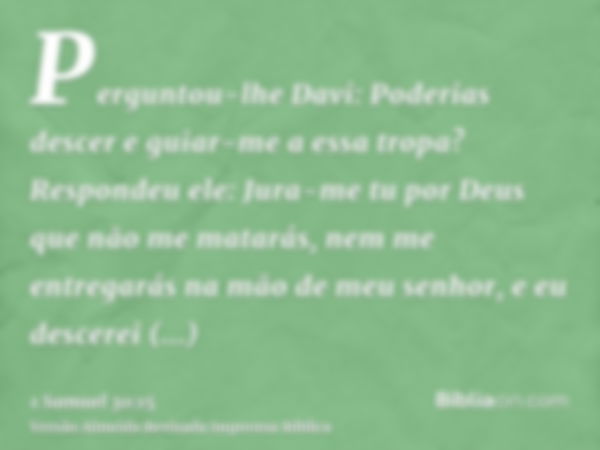 Perguntou-lhe Davi: Poderias descer e guiar-me a essa tropa? Respondeu ele: Jura-me tu por Deus que não me matarás, nem me entregarás na mão de meu senhor, e eu