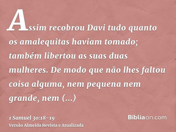 Assim recobrou Davi tudo quanto os amalequitas haviam tomado; também libertou as suas duas mulheres.De modo que não lhes faltou coisa alguma, nem pequena nem gr