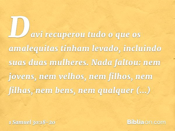 Davi recuperou tudo o que os amalequitas tinham levado, incluindo suas duas mulheres. Nada faltou: nem jovens, nem velhos, nem filhos, nem filhas, nem bens, nem