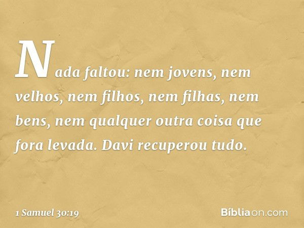 Nada faltou: nem jovens, nem velhos, nem filhos, nem filhas, nem bens, nem qualquer outra coisa que fora levada. Davi recuperou tudo. -- 1 Samuel 30:19