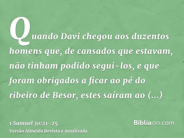 Quando Davi chegou aos duzentos homens que, de cansados que estavam, não tinham podido segui-los, e que foram obrigados a ficar ao pé do ribeiro de Besor, estes