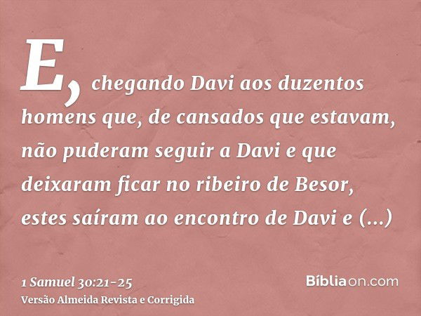 E, chegando Davi aos duzentos homens que, de cansados que estavam, não puderam seguir a Davi e que deixaram ficar no ribeiro de Besor, estes saíram ao encontro 