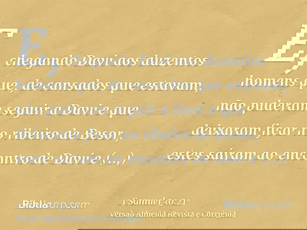 E, chegando Davi aos duzentos homens que, de cansados que estavam, não puderam seguir a Davi e que deixaram ficar no ribeiro de Besor, estes saíram ao encontro 