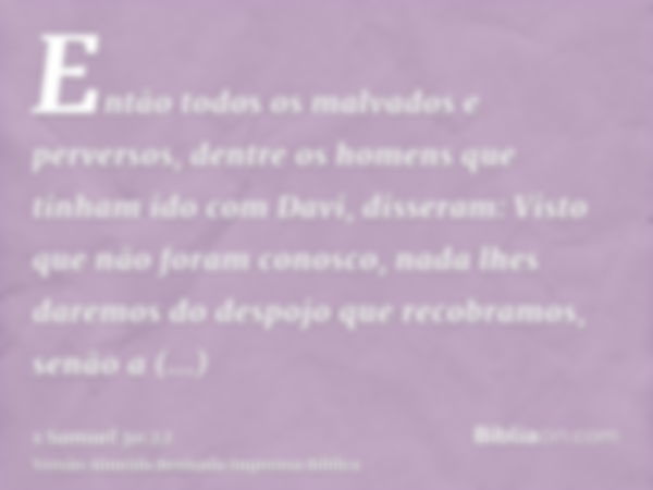 Então todos os malvados e perversos, dentre os homens que tinham ido com Davi, disseram: Visto que não foram conosco, nada lhes daremos do despojo que recobramo