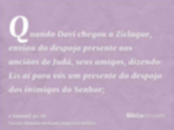 Quando Davi chegou a Ziclague, enviou do despojo presente aos anciãos de Judá, seus amigos, dizendo: Eis aí para vós um presente do despojo dos inimigos do Senh