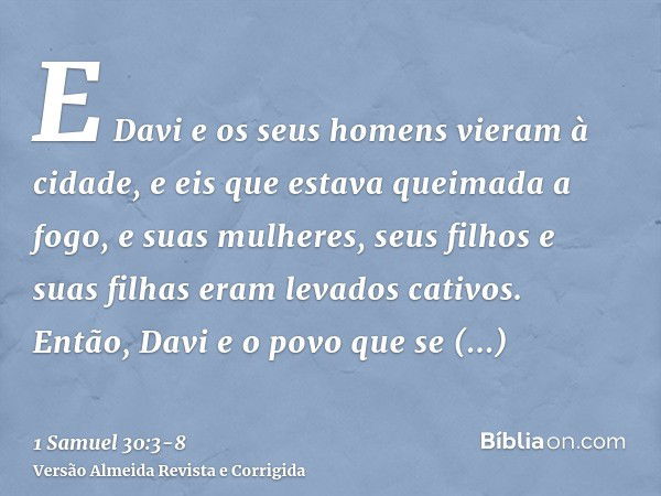 E Davi e os seus homens vieram à cidade, e eis que estava queimada a fogo, e suas mulheres, seus filhos e suas filhas eram levados cativos.Então, Davi e o povo 