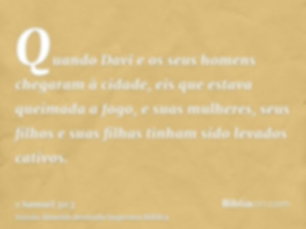 Quando Davi e os seus homens chegaram à cidade, eis que estava queimada a fogo, e suas mulheres, seus filhos e suas filhas tinham sido levados cativos.