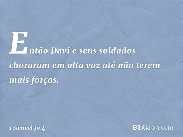 Então Davi e seus soldados choraram em alta voz até não terem mais forças. -- 1 Samuel 30:4