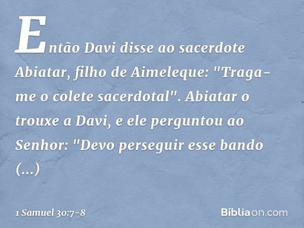 Então Davi disse ao sacerdote Abiatar, filho de Aimeleque: "Traga-me o colete sacerdotal". Abiatar o trouxe a Davi, e ele perguntou ao Senhor: "Devo perseguir e