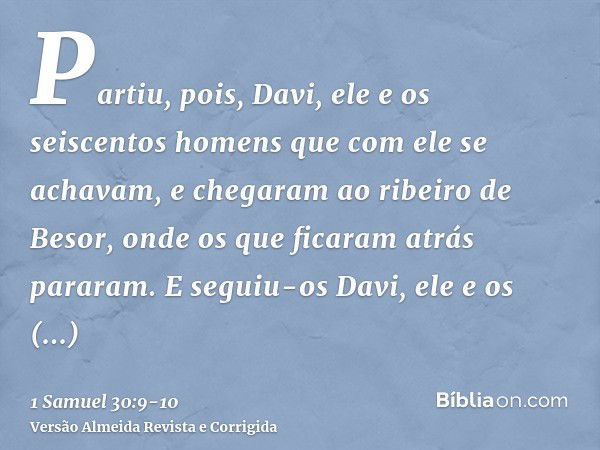 Partiu, pois, Davi, ele e os seiscentos homens que com ele se achavam, e chegaram ao ribeiro de Besor, onde os que ficaram atrás pararam.E seguiu-os Davi, ele e