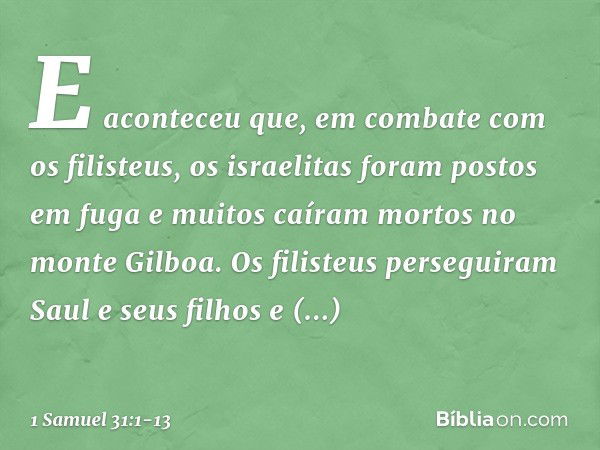 E aconteceu que, em combate com os filisteus, os israelitas foram postos em fuga e muitos caíram mortos no monte Gilboa. Os filisteus perseguiram Saul e seus fi