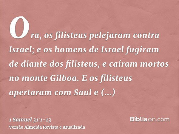 Ora, os filisteus pelejaram contra Israel; e os homens de Israel fugiram de diante dos filisteus, e caíram mortos no monte Gilboa.E os filisteus apertaram com S