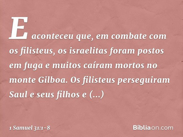 E aconteceu que, em combate com os filisteus, os israelitas foram postos em fuga e muitos caíram mortos no monte Gilboa. Os filisteus perseguiram Saul e seus fi