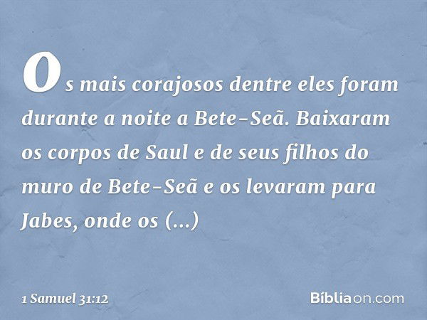 os mais corajosos dentre eles foram durante a noite a Bete-Seã. Baixaram os corpos de Saul e de seus filhos do muro de Bete-Seã e os levaram para Jabes, onde os