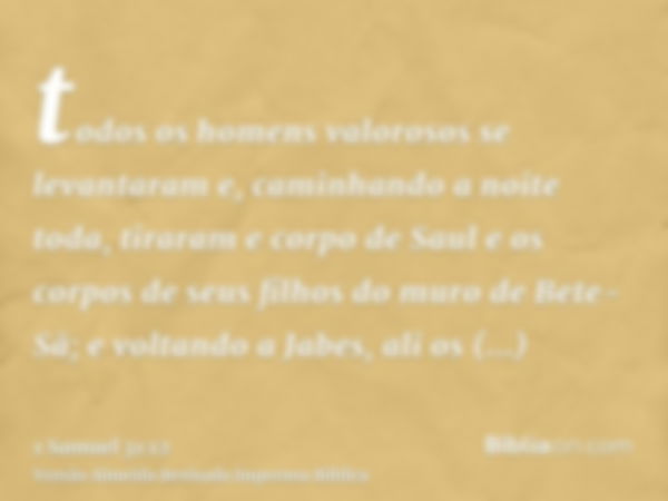 todos os homens valorosos se levantaram e, caminhando a noite toda, tiraram e corpo de Saul e os corpos de seus filhos do muro de Bete-Sã; e voltando a Jabes, a