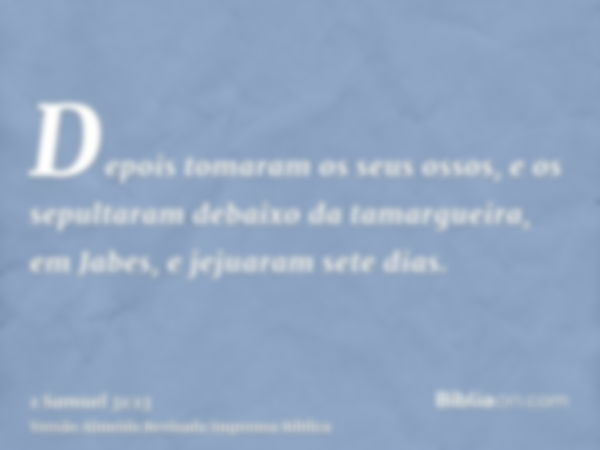 Depois tomaram os seus ossos, e os sepultaram debaixo da tamargueira, em Jabes, e jejuaram sete dias.