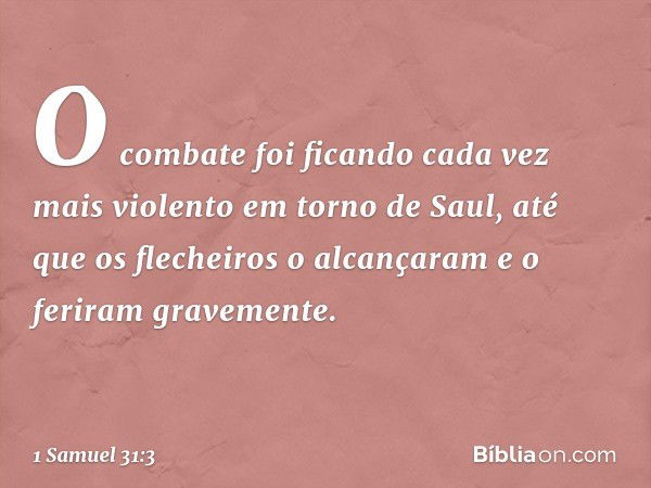 O combate foi ficando cada vez mais violento em torno de Saul, até que os flecheiros o alcançaram e o feriram gravemente. -- 1 Samuel 31:3