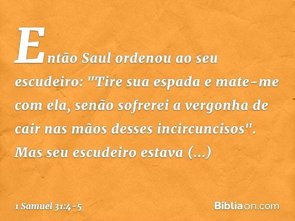 Então Saul ordenou ao seu escudeiro: "Tire sua espada e mate-me com ela, senão sofrerei a vergonha de cair nas mãos desses incircuncisos".
Mas seu escudeiro est