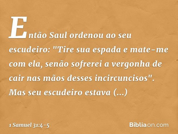 Então Saul ordenou ao seu escudeiro: "Tire sua espada e mate-me com ela, senão sofrerei a vergonha de cair nas mãos desses incircuncisos".
Mas seu escudeiro est