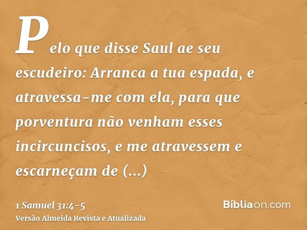 Pelo que disse Saul ae seu escudeiro: Arranca a tua espada, e atravessa-me com ela, para que porventura não venham esses incircuncisos, e me atravessem e escarn