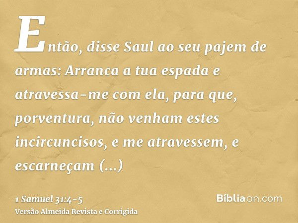 Então, disse Saul ao seu pajem de armas: Arranca a tua espada e atravessa-me com ela, para que, porventura, não venham estes incircuncisos, e me atravessem, e e