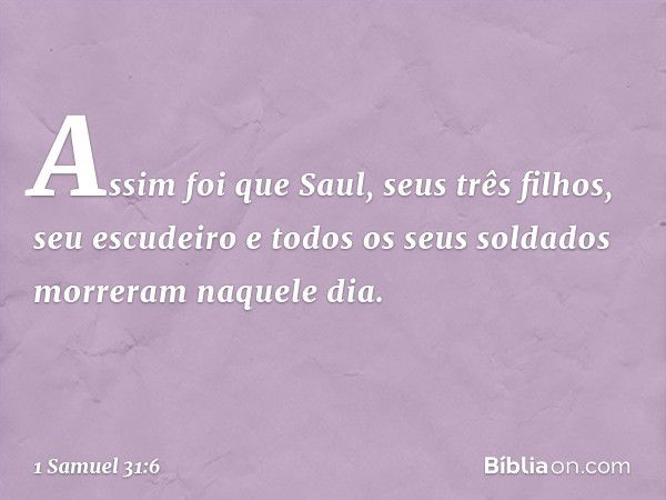 Assim foi que Saul, seus três filhos, seu escudeiro e todos os seus soldados morreram naquele dia. -- 1 Samuel 31:6