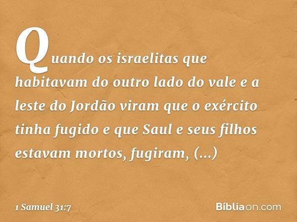 Quando os israelitas que habitavam do outro lado do vale e a leste do Jordão viram que o exército tinha fugido e que Saul e seus filhos estavam mortos, fugiram,