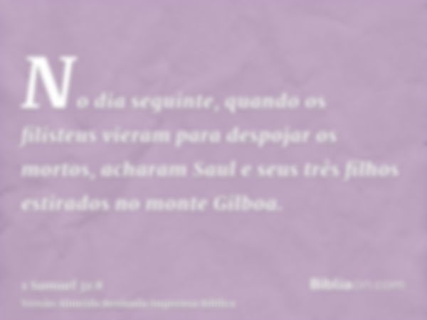 No dia seguinte, quando os filisteus vieram para despojar os mortos, acharam Saul e seus três filhos estirados no monte Gilboa.