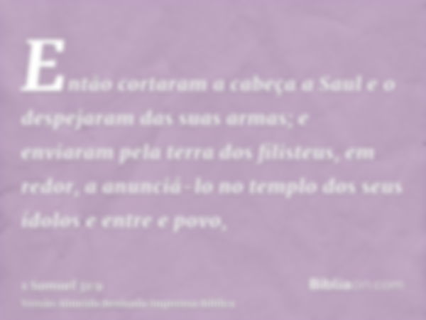 Então cortaram a cabeça a Saul e o despejaram das suas armas; e enviaram pela terra dos filisteus, em redor, a anunciá-lo no templo dos seus ídolos e entre e po