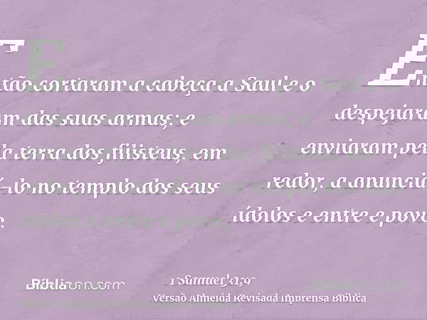 Então cortaram a cabeça a Saul e o despejaram das suas armas; e enviaram pela terra dos filisteus, em redor, a anunciá-lo no templo dos seus ídolos e entre e po