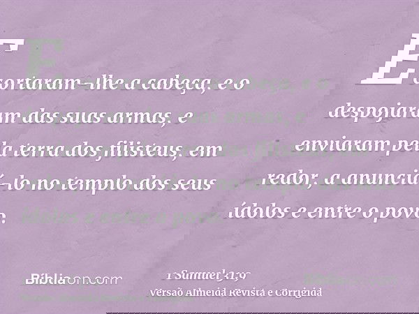 E cortaram-lhe a cabeça, e o despojaram das suas armas, e enviaram pela terra dos filisteus, em redor, a anunciá-lo no templo dos seus ídolos e entre o povo.